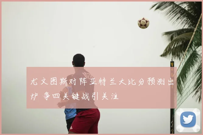 尤文图斯对阵亚特兰大比分预测出炉 争四关键战引关注