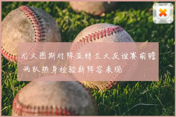 尤文图斯对阵亚特兰大友谊赛前瞻 两队热身检验新阵容表现