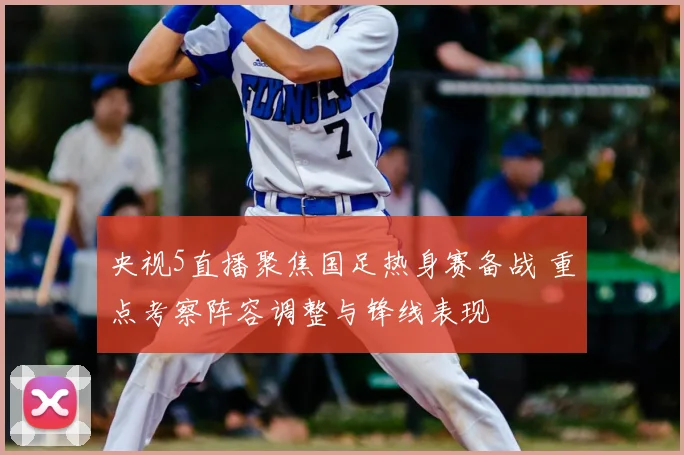 央视5直播聚焦国足热身赛备战 重点考察阵容调整与锋线表现