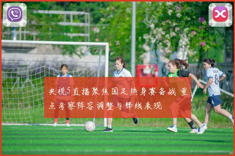 央视5直播聚焦国足热身赛备战 重点考察阵容调整与锋线表现