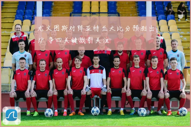 尤文图斯对阵亚特兰大比分预测出炉 争四关键战引关注
